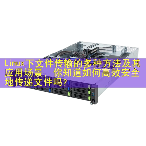 Linux下文件传输的多种方法及其应用场景，你知道如何高效安全地传递文件吗？